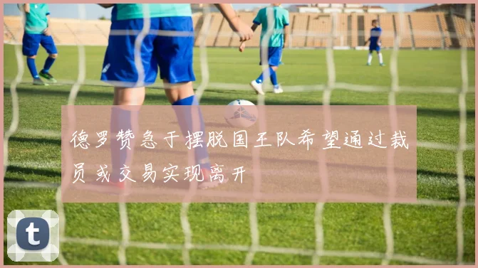 德罗赞急于摆脱国王队希望通过裁员或交易实现离开