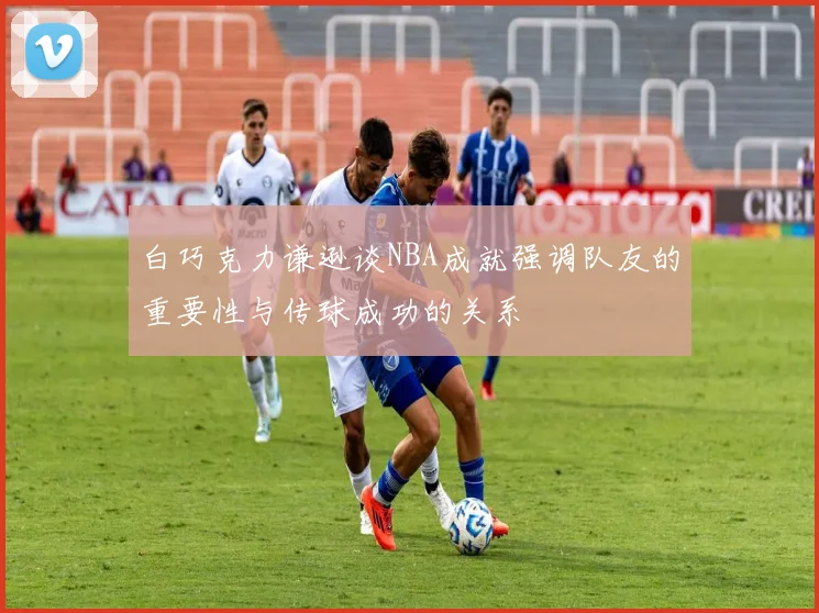 白巧克力谦逊谈NBA成就强调队友的重要性与传球成功的关系