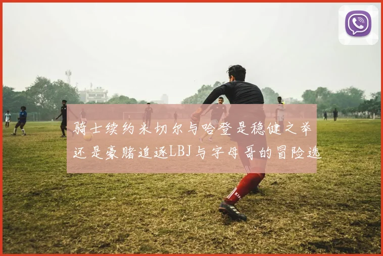 骑士续约米切尔与哈登是稳健之举还是豪赌追逐LBJ与字母哥的冒险选择