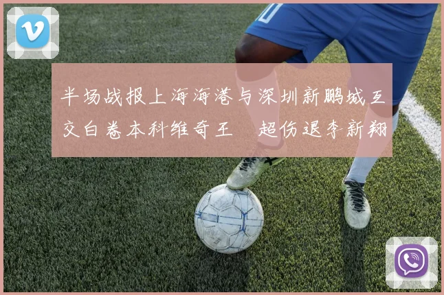 半场战报上海海港与深圳新鹏城互交白卷本科维奇王燊超伤退李新翔错失良机