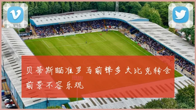 贝蒂斯瞄准罗马前锋多夫比克转会前景不容乐观