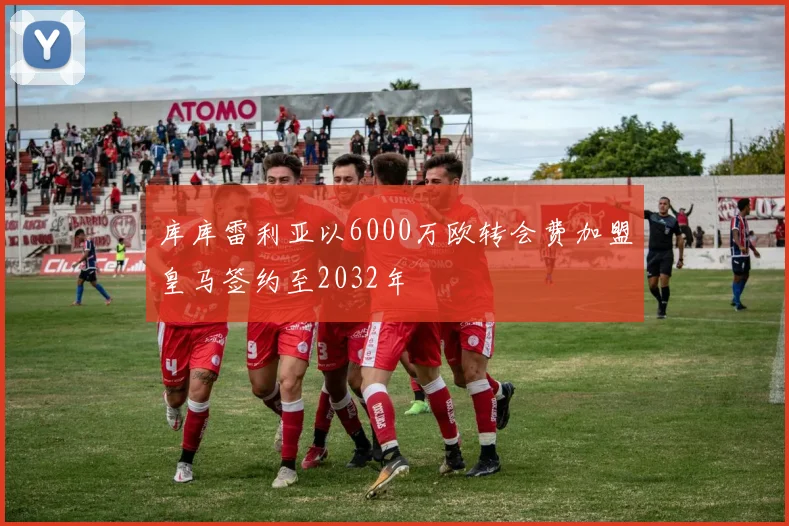 库库雷利亚以6000万欧转会费加盟皇马签约至2032年