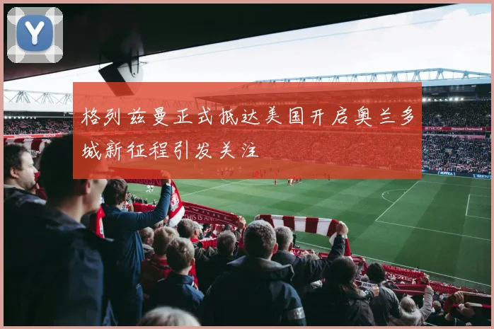 格列兹曼正式抵达美国开启奥兰多城新征程引发关注
