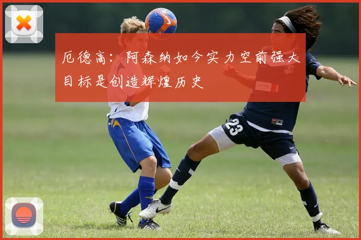 厄德高：阿森纳如今实力空前强大目标是创造辉煌历史