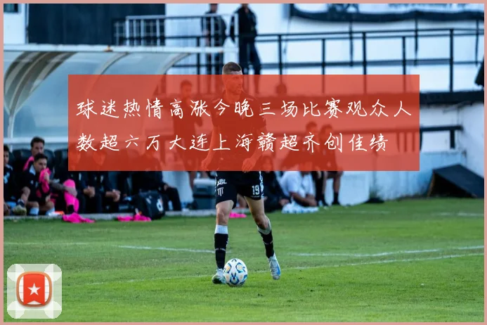 球迷热情高涨今晚三场比赛观众人数超六万大连上海赣超齐创佳绩