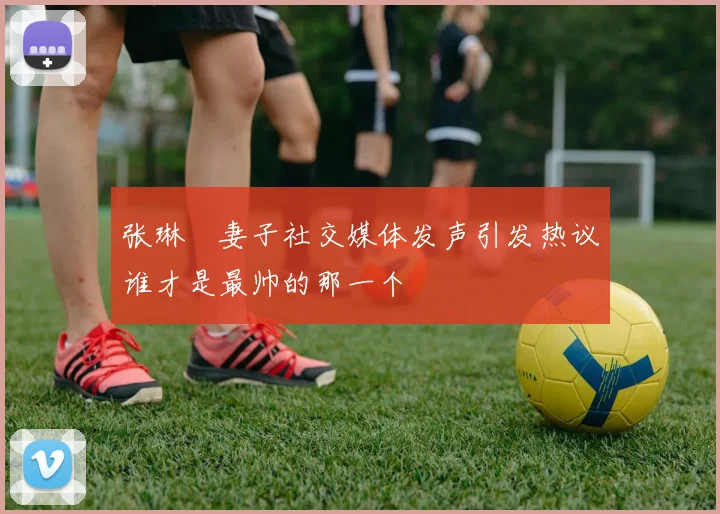 张琳芃妻子社交媒体发声引发热议谁才是最帅的那一个